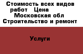 Стоимость всех видов работ › Цена ­ 1 000 - Московская обл. Строительство и ремонт » Услуги   